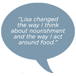 Lisa changed the way I think about nourishment and the way I act around food