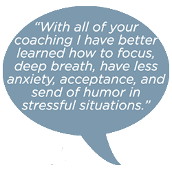 With all of your coaching I have better learned how to focus, deep breathe, have less anxiety, acceptance and sense of humor in stressful situtaions